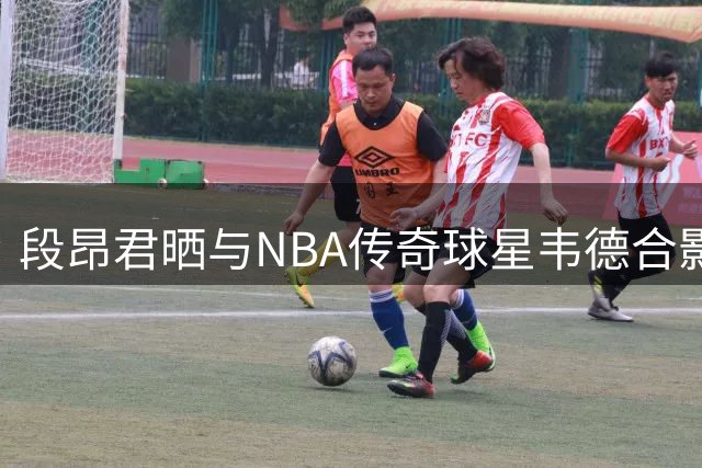段昂君晒与NBA传奇球星韦德合影 展现青春追梦力量